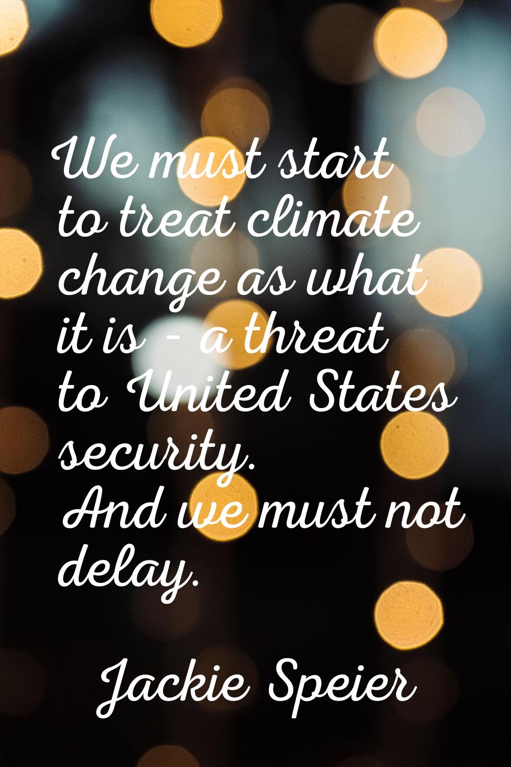 We must start to treat climate change as what it is - a threat to United States security. And we mu
