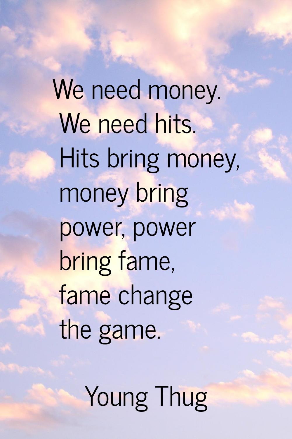We need money. We need hits. Hits bring money, money bring power, power bring fame, fame change the