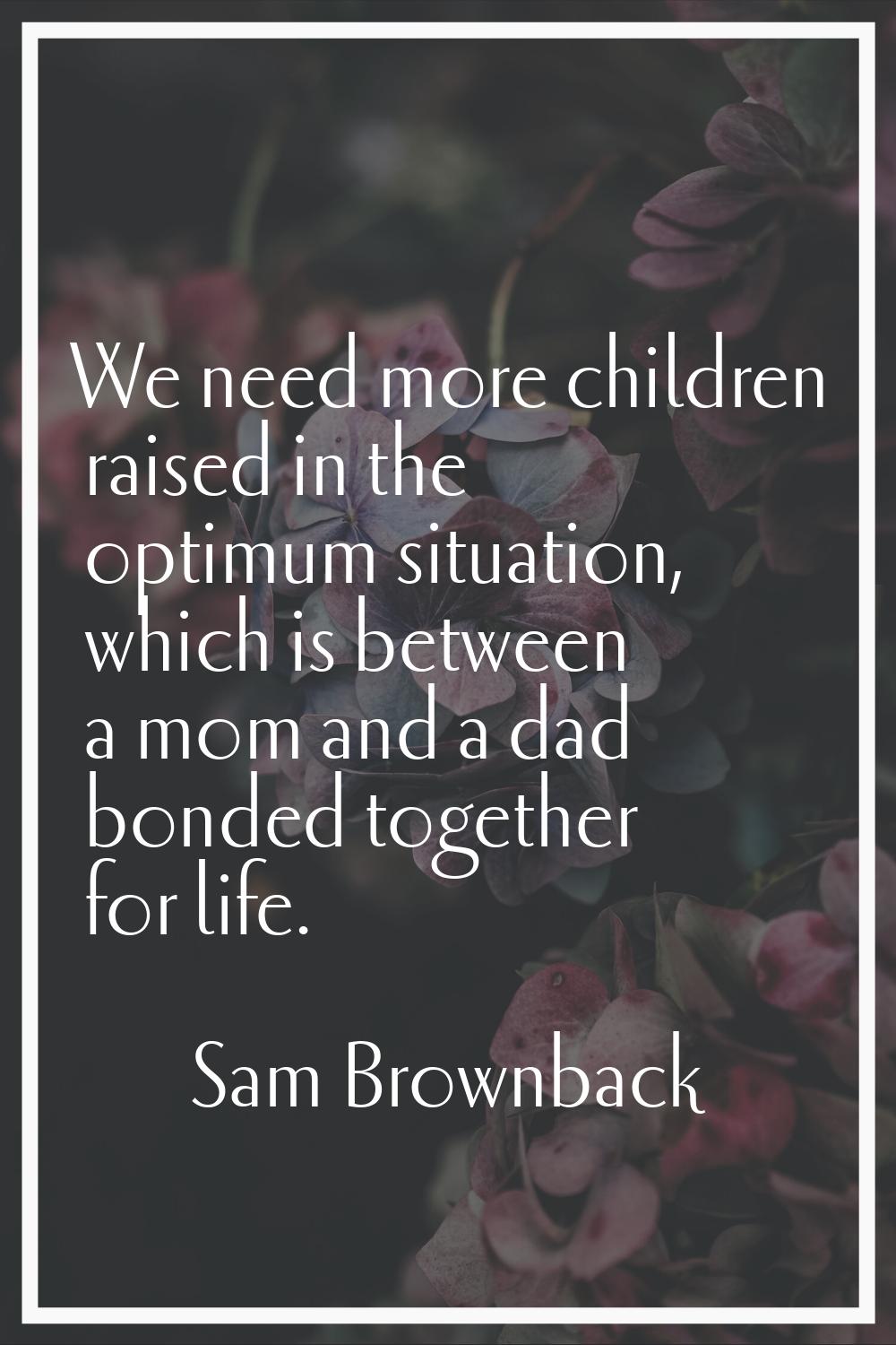 We need more children raised in the optimum situation, which is between a mom and a dad bonded toge