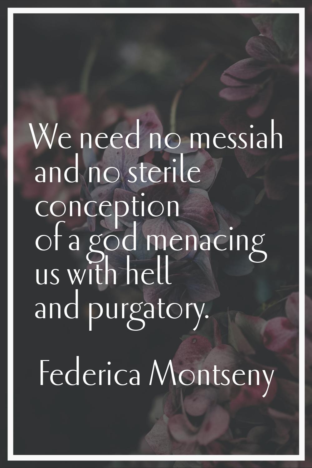 We need no messiah and no sterile conception of a god menacing us with hell and purgatory.
