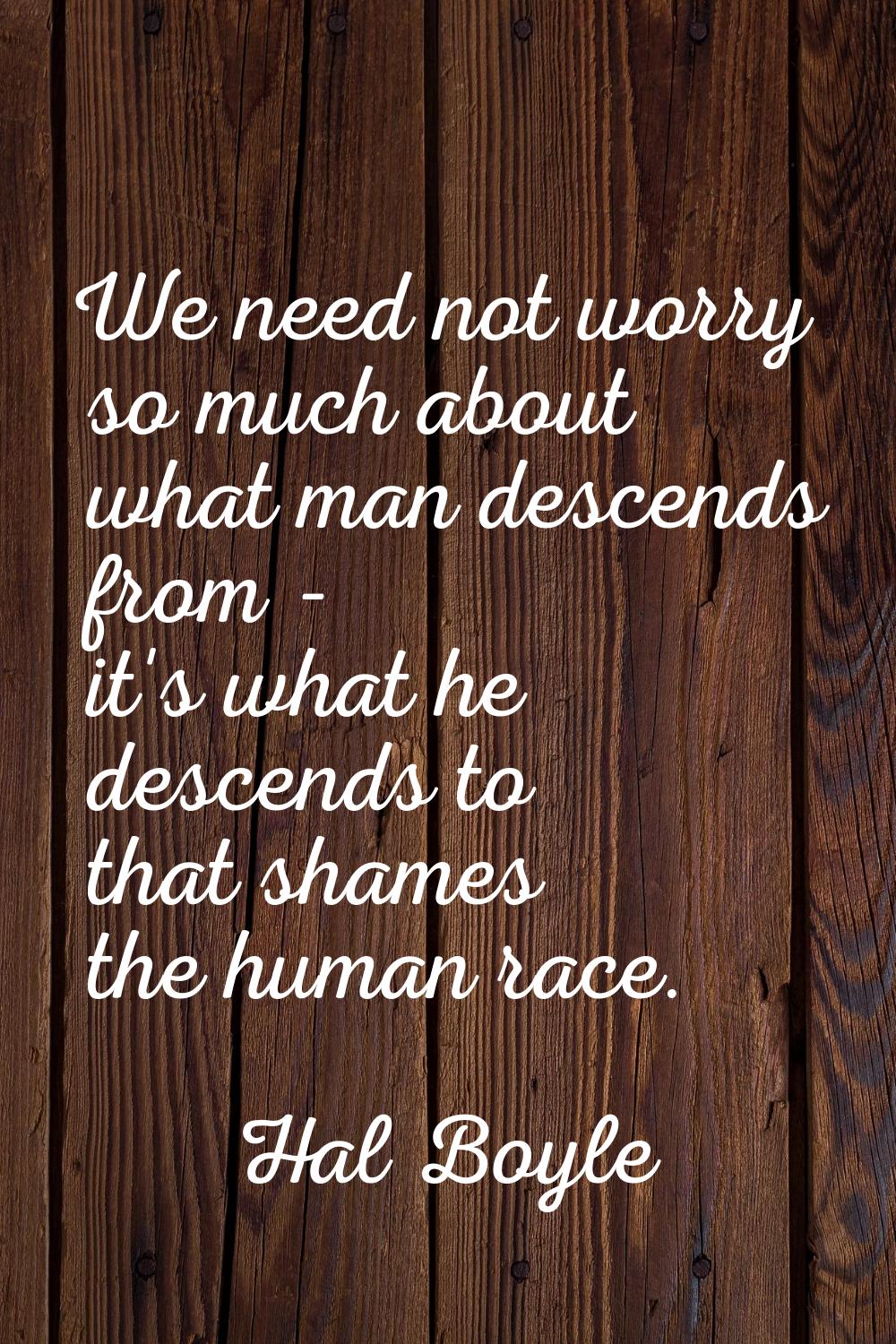 We need not worry so much about what man descends from - it's what he descends to that shames the h