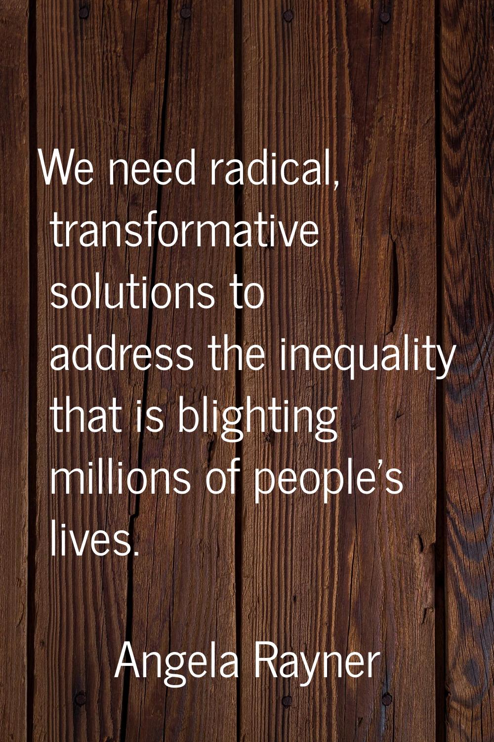 We need radical, transformative solutions to address the inequality that is blighting millions of p