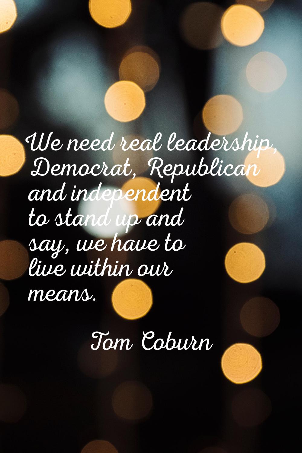 We need real leadership, Democrat, Republican and independent to stand up and say, we have to live 