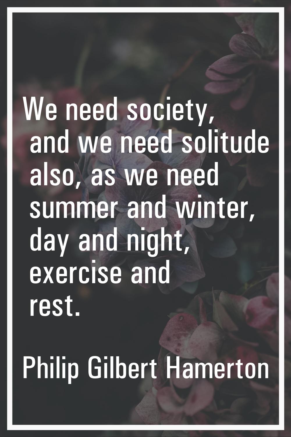 We need society, and we need solitude also, as we need summer and winter, day and night, exercise a
