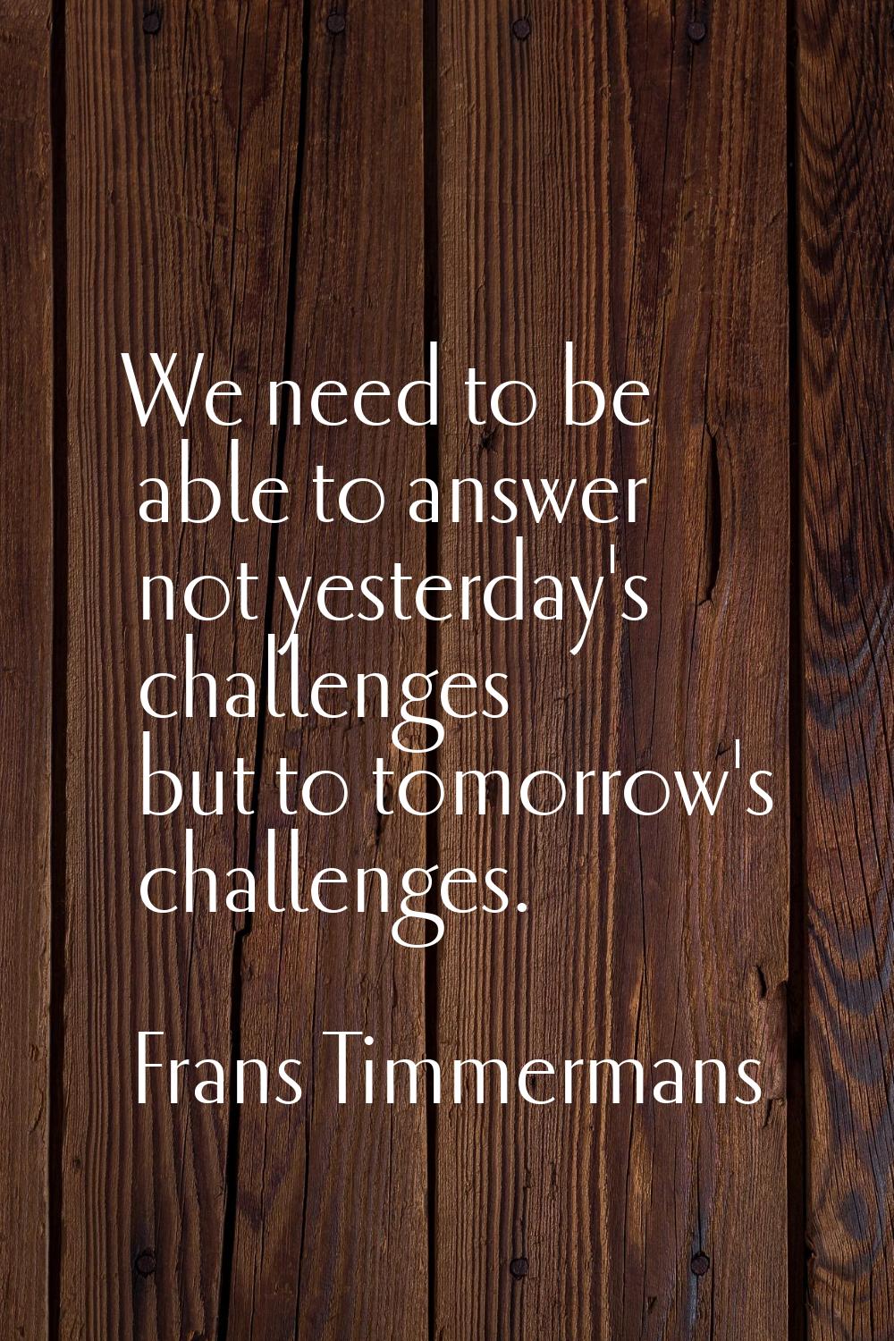 We need to be able to answer not yesterday's challenges but to tomorrow's challenges.