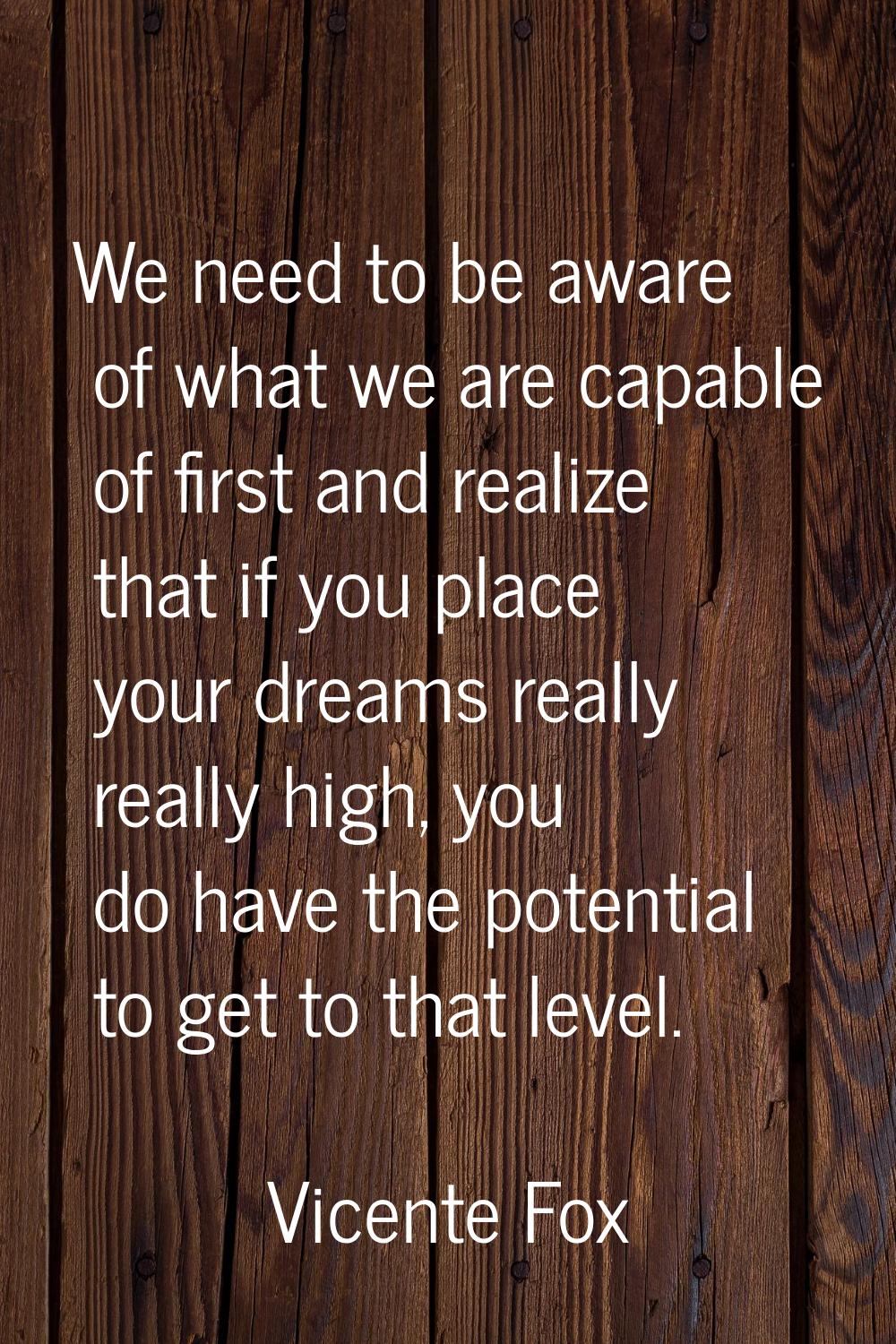 We need to be aware of what we are capable of first and realize that if you place your dreams reall