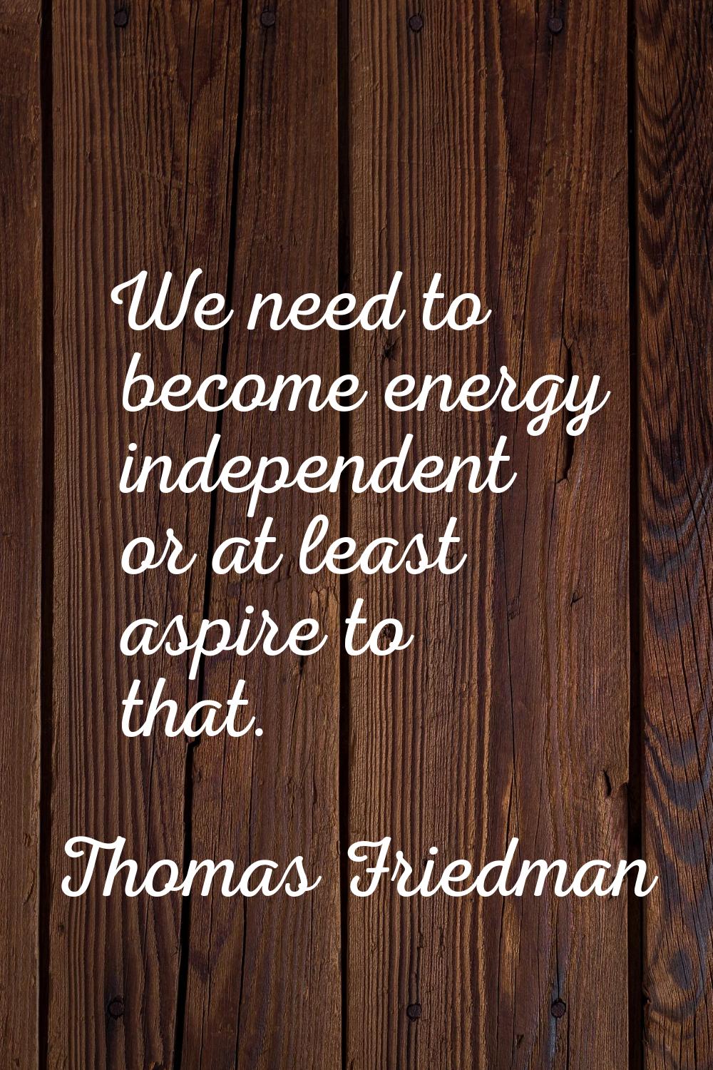 We need to become energy independent or at least aspire to that.