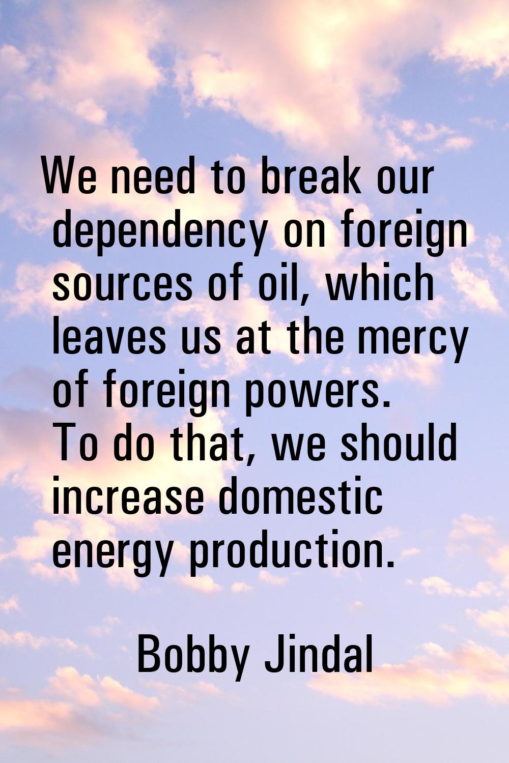 We need to break our dependency on foreign sources of oil, which leaves us at the mercy of foreign 
