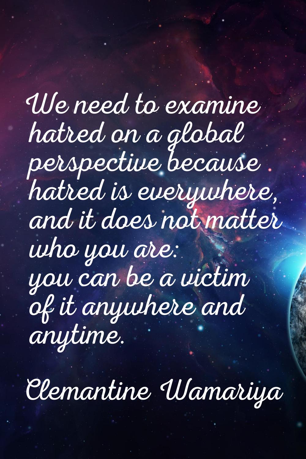 We need to examine hatred on a global perspective because hatred is everywhere, and it does not mat