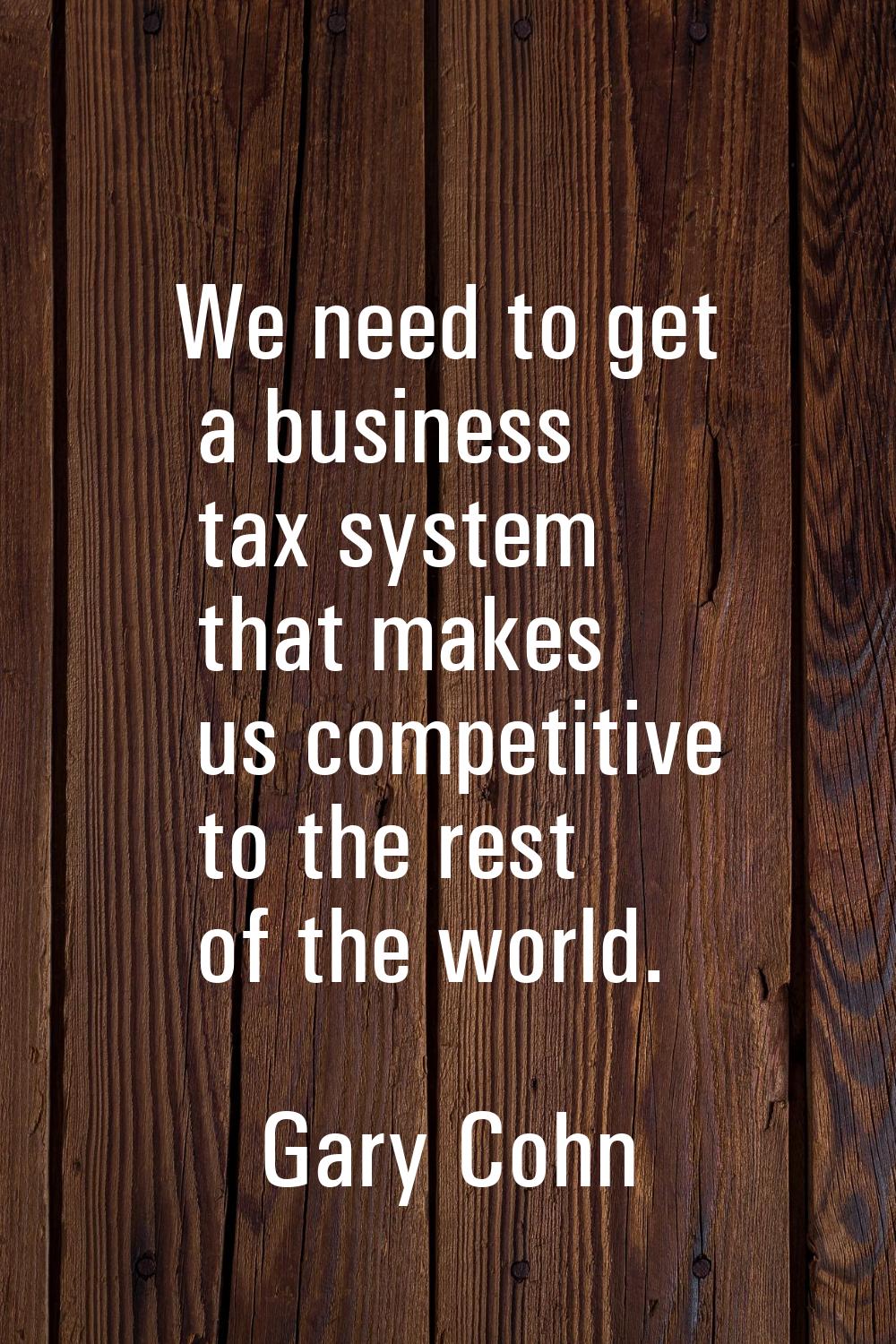 We need to get a business tax system that makes us competitive to the rest of the world.