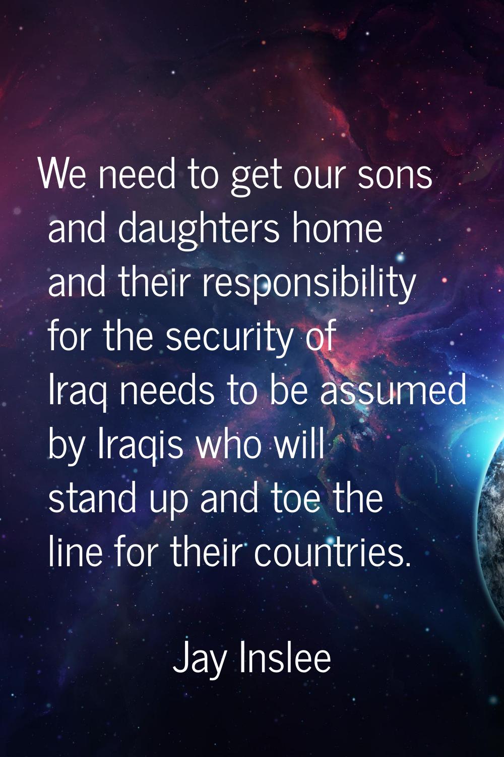 We need to get our sons and daughters home and their responsibility for the security of Iraq needs 