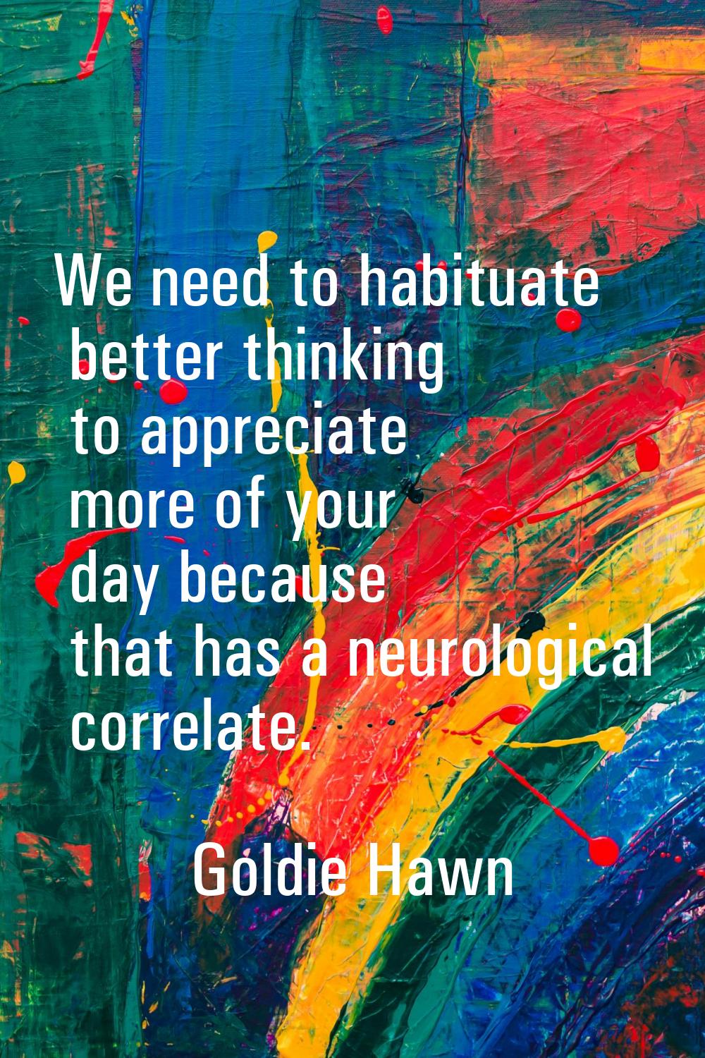 We need to habituate better thinking to appreciate more of your day because that has a neurological