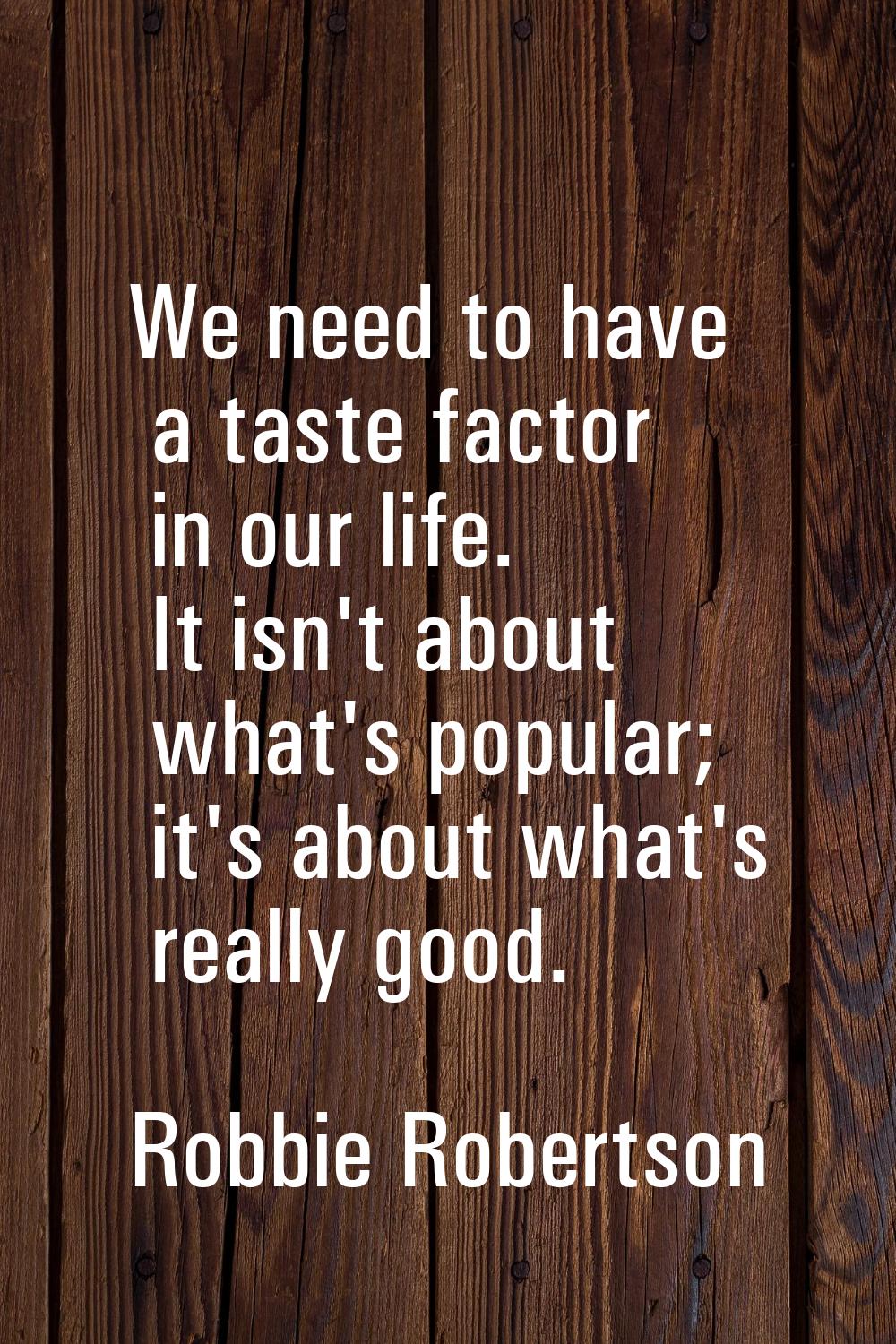 We need to have a taste factor in our life. It isn't about what's popular; it's about what's really