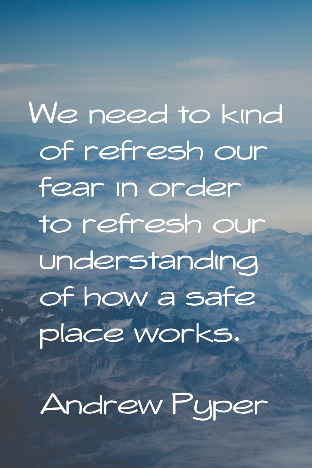 We need to kind of refresh our fear in order to refresh our understanding of how a safe place works