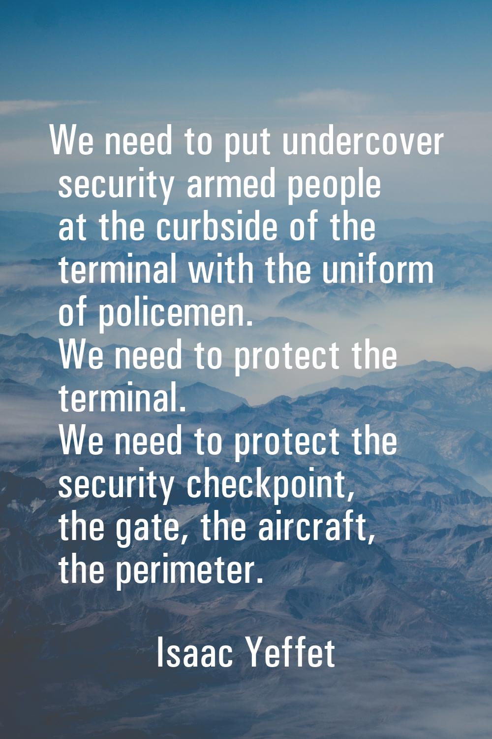 We need to put undercover security armed people at the curbside of the terminal with the uniform of