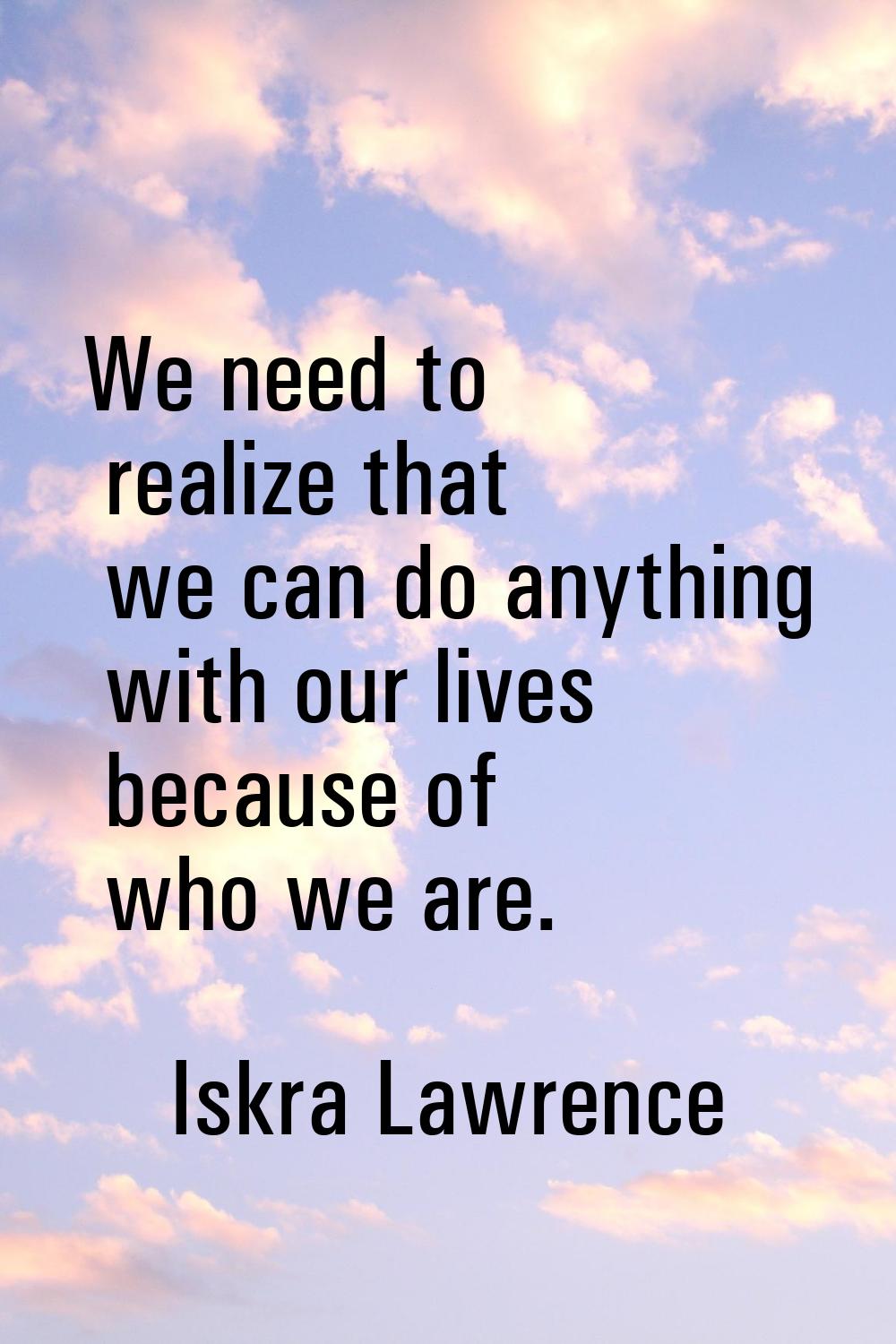 We need to realize that we can do anything with our lives because of who we are.