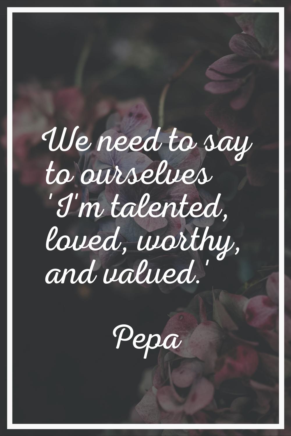 We need to say to ourselves 'I'm talented, loved, worthy, and valued.'