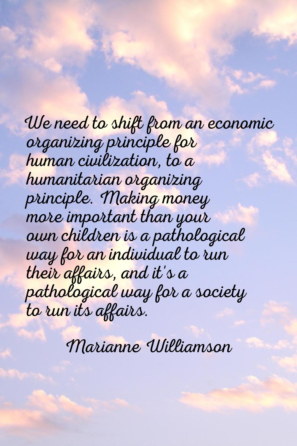 We need to shift from an economic organizing principle for human civilization, to a humanitarian or