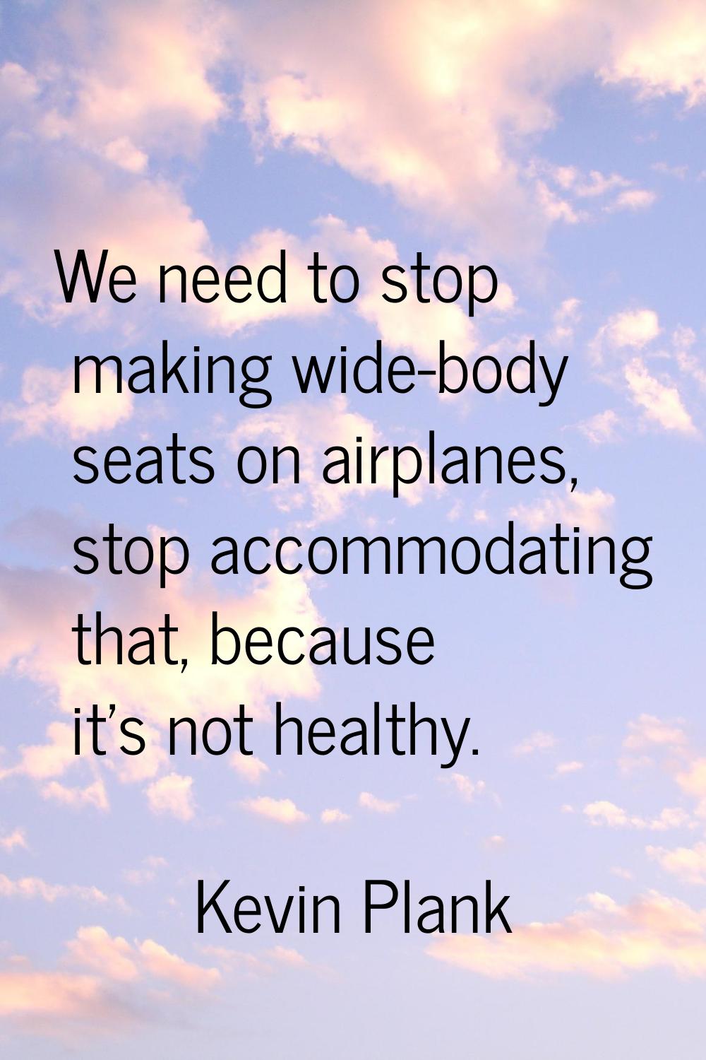 We need to stop making wide-body seats on airplanes, stop accommodating that, because it's not heal