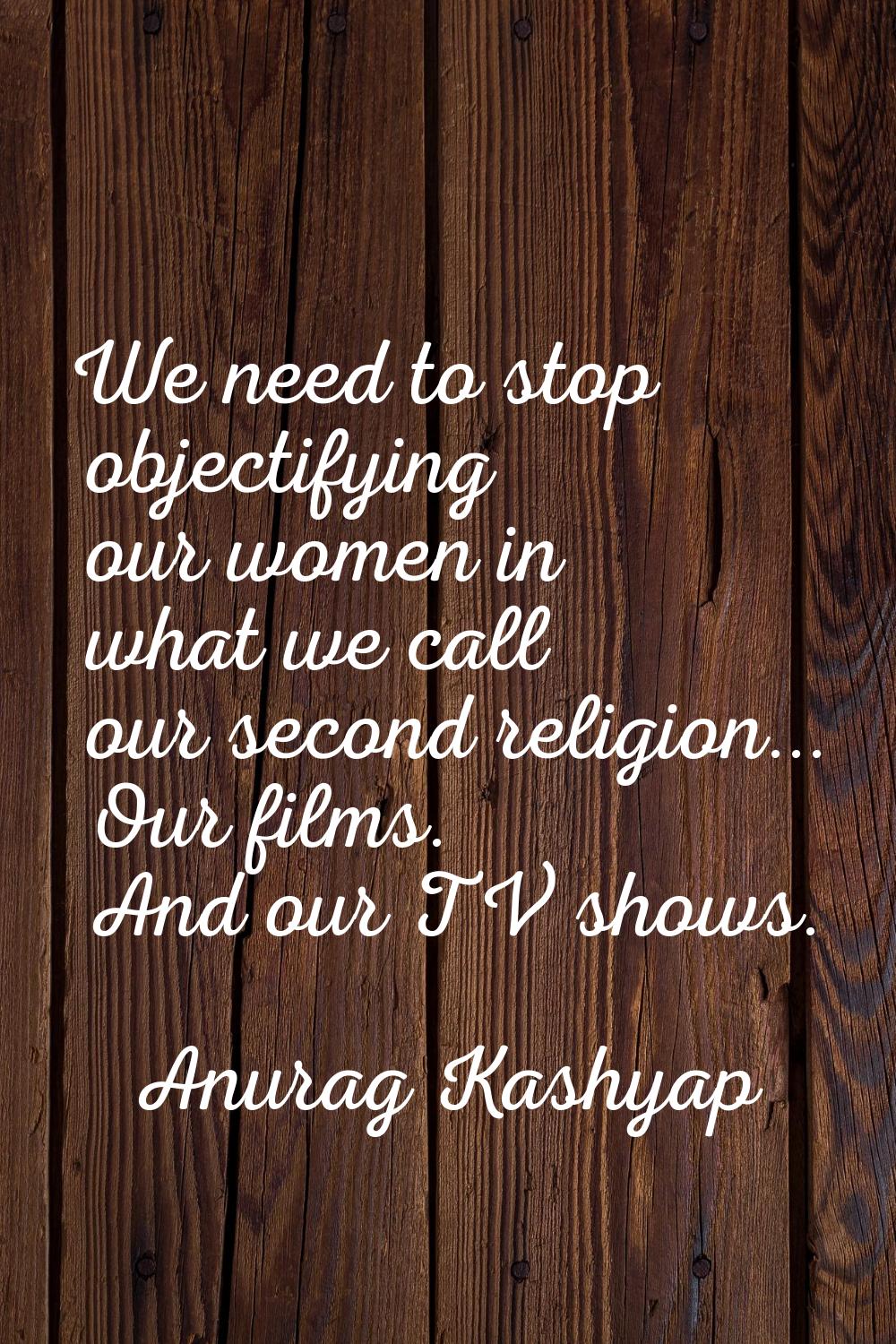 We need to stop objectifying our women in what we call our second religion... Our films. And our TV
