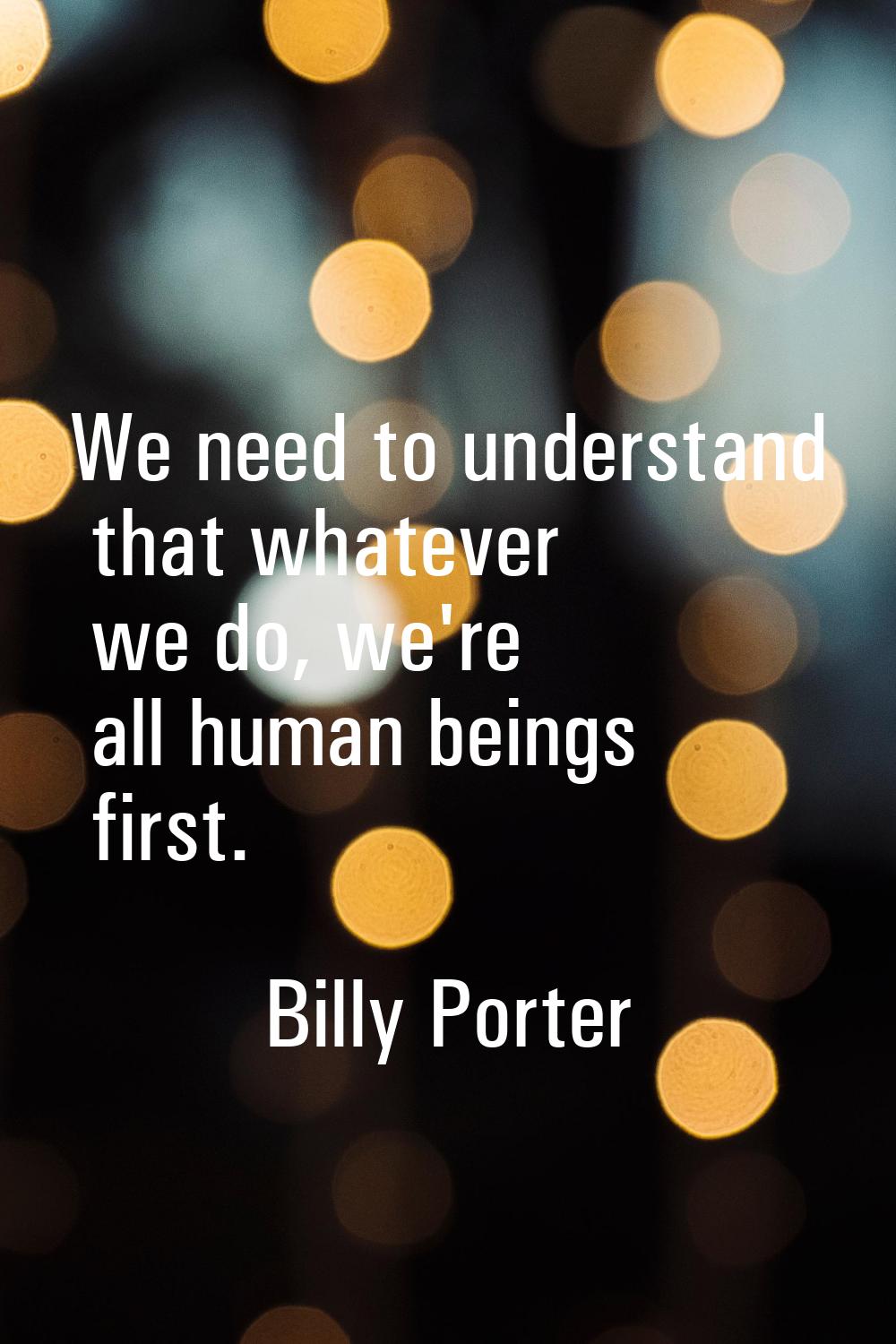 We need to understand that whatever we do, we're all human beings first.