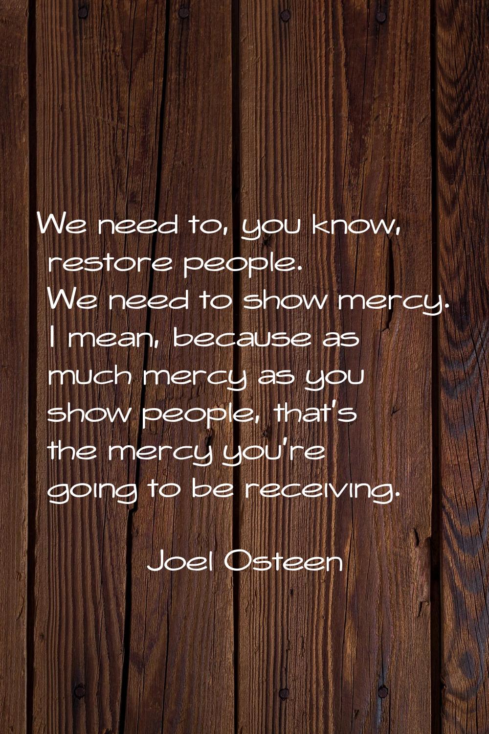 We need to, you know, restore people. We need to show mercy. I mean, because as much mercy as you s