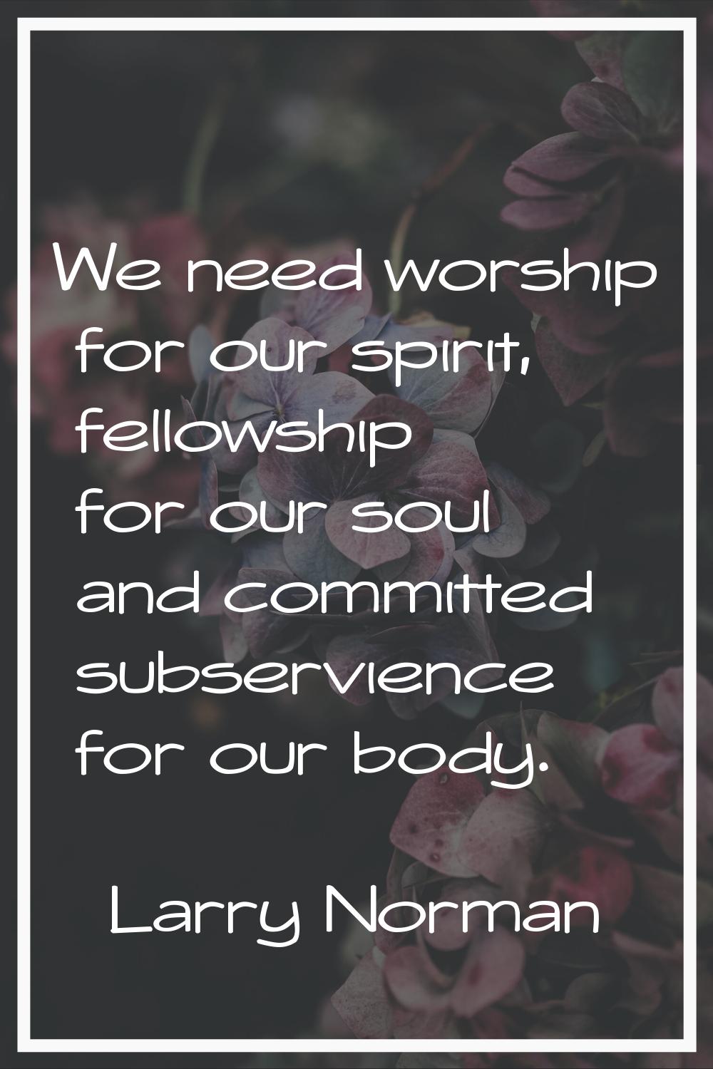 We need worship for our spirit, fellowship for our soul and committed subservience for our body.