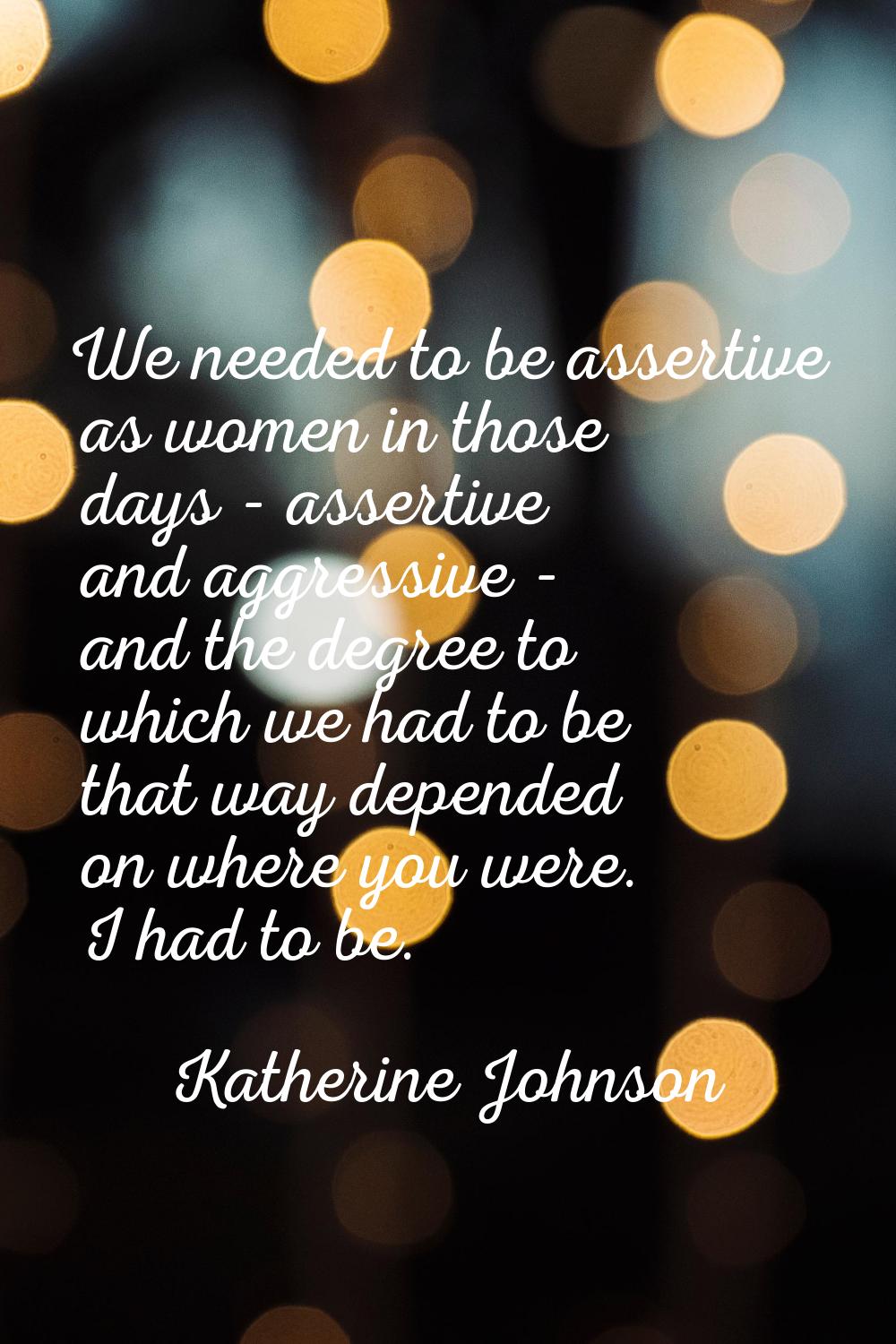 We needed to be assertive as women in those days - assertive and aggressive - and the degree to whi
