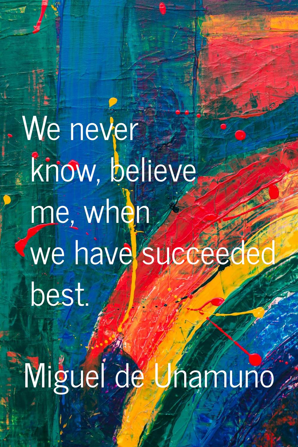 We never know, believe me, when we have succeeded best.