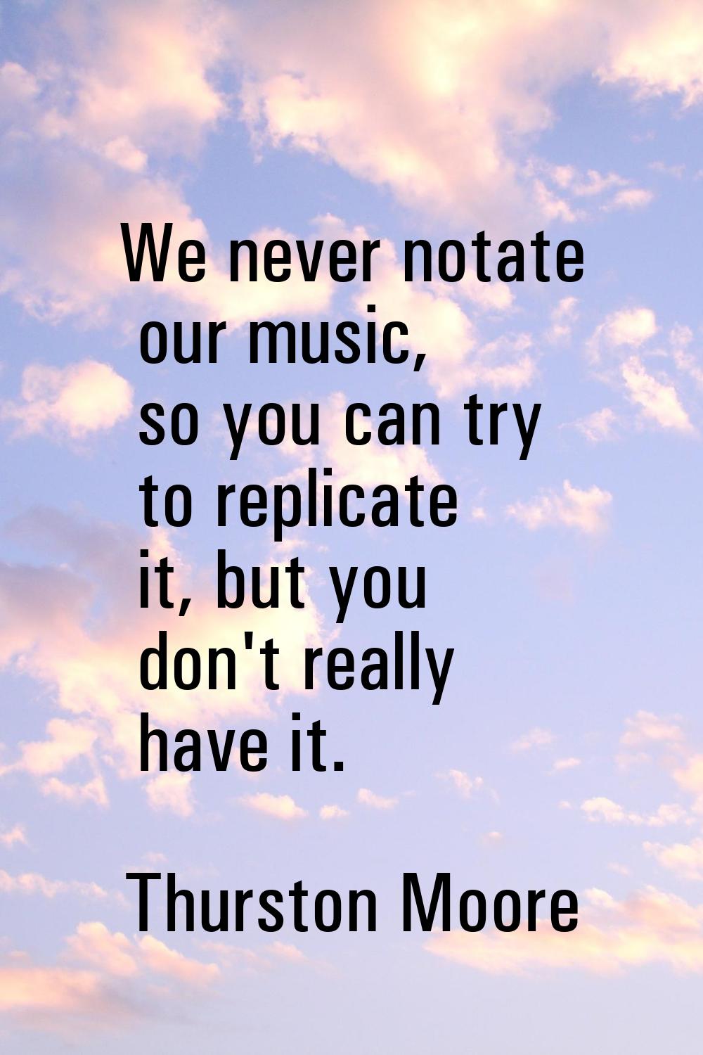 We never notate our music, so you can try to replicate it, but you don't really have it.