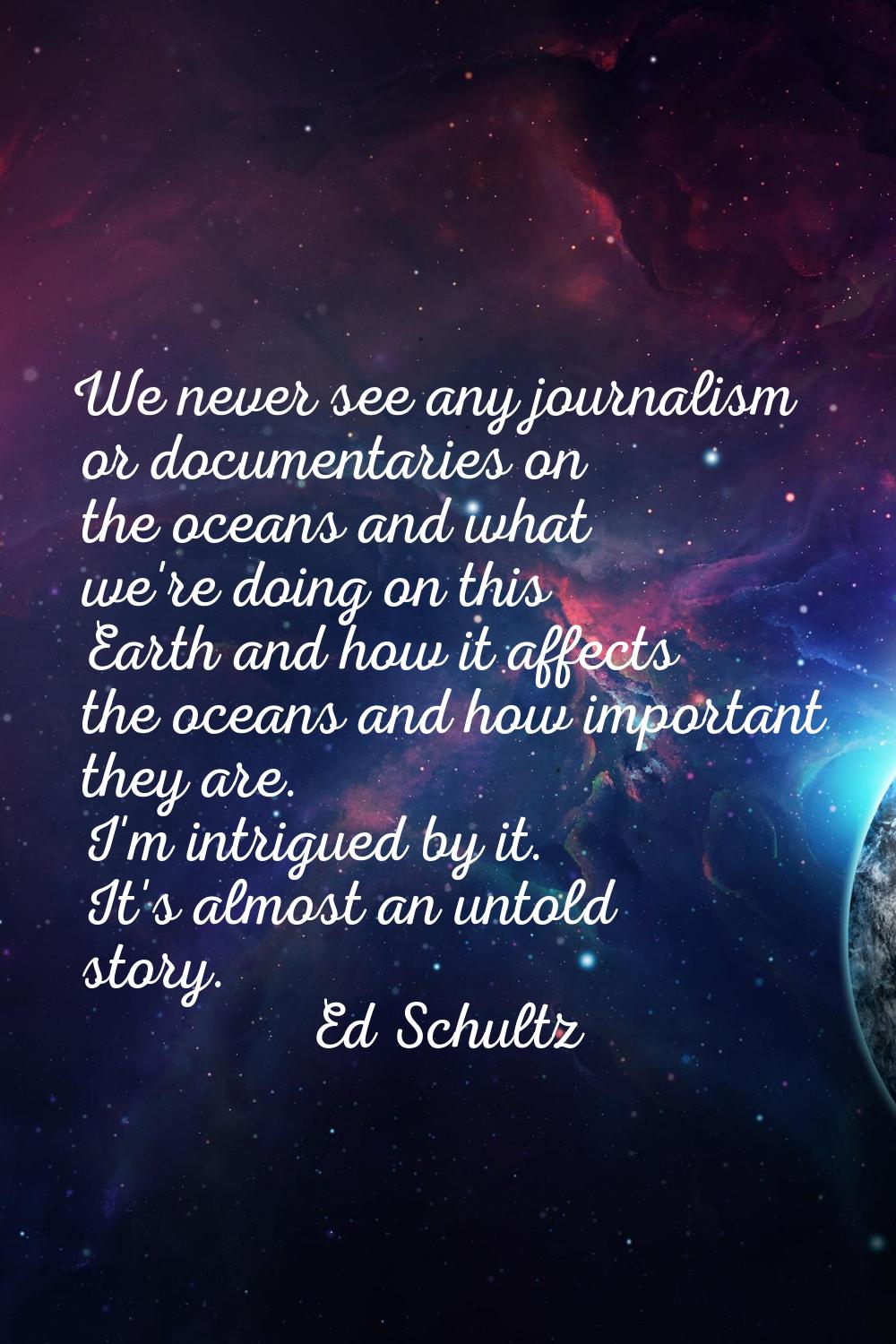 We never see any journalism or documentaries on the oceans and what we're doing on this Earth and h