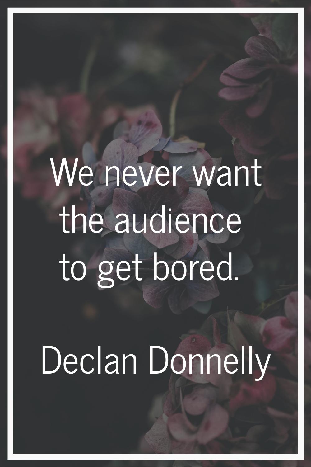 We never want the audience to get bored.