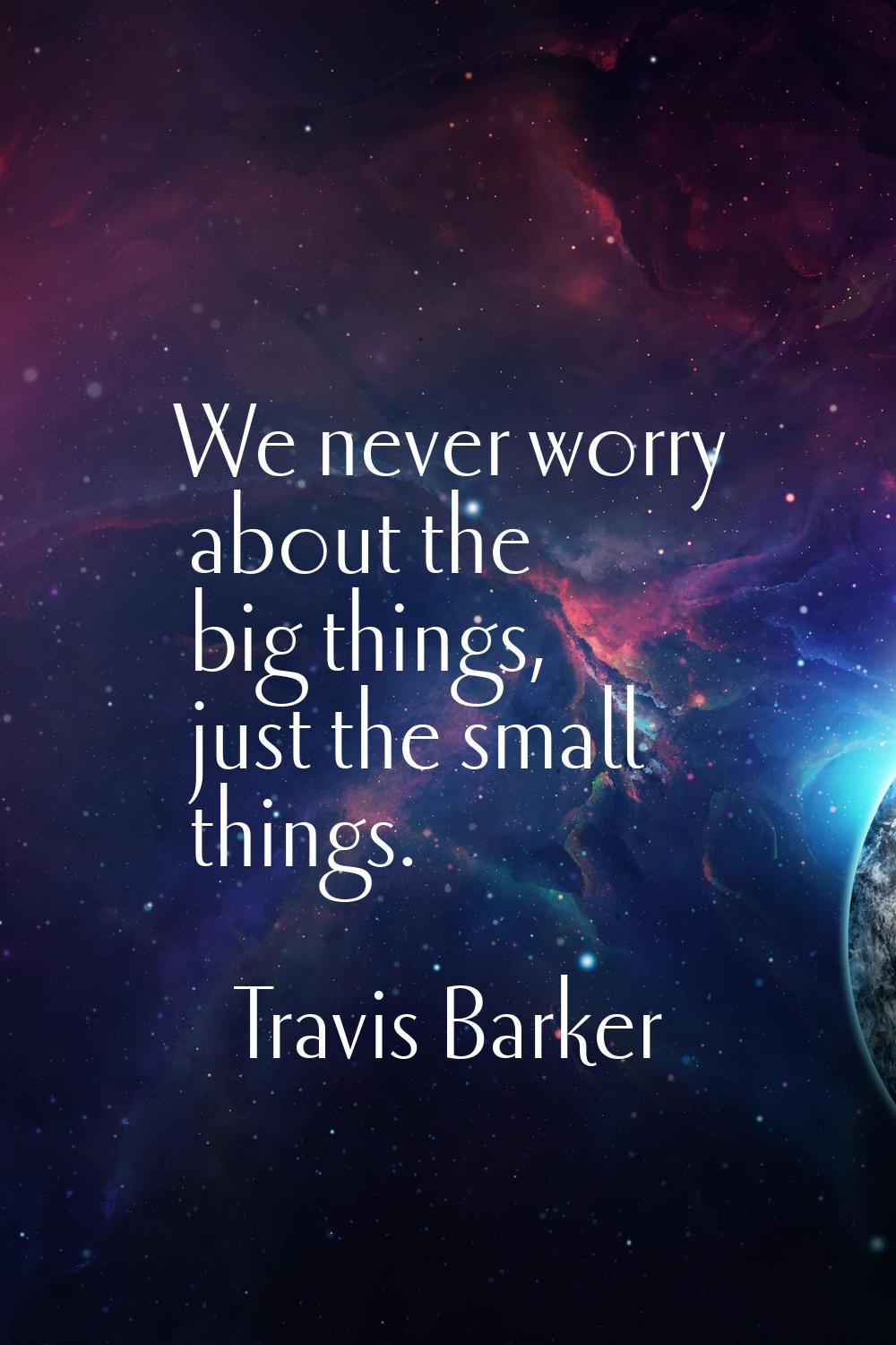 We never worry about the big things, just the small things.