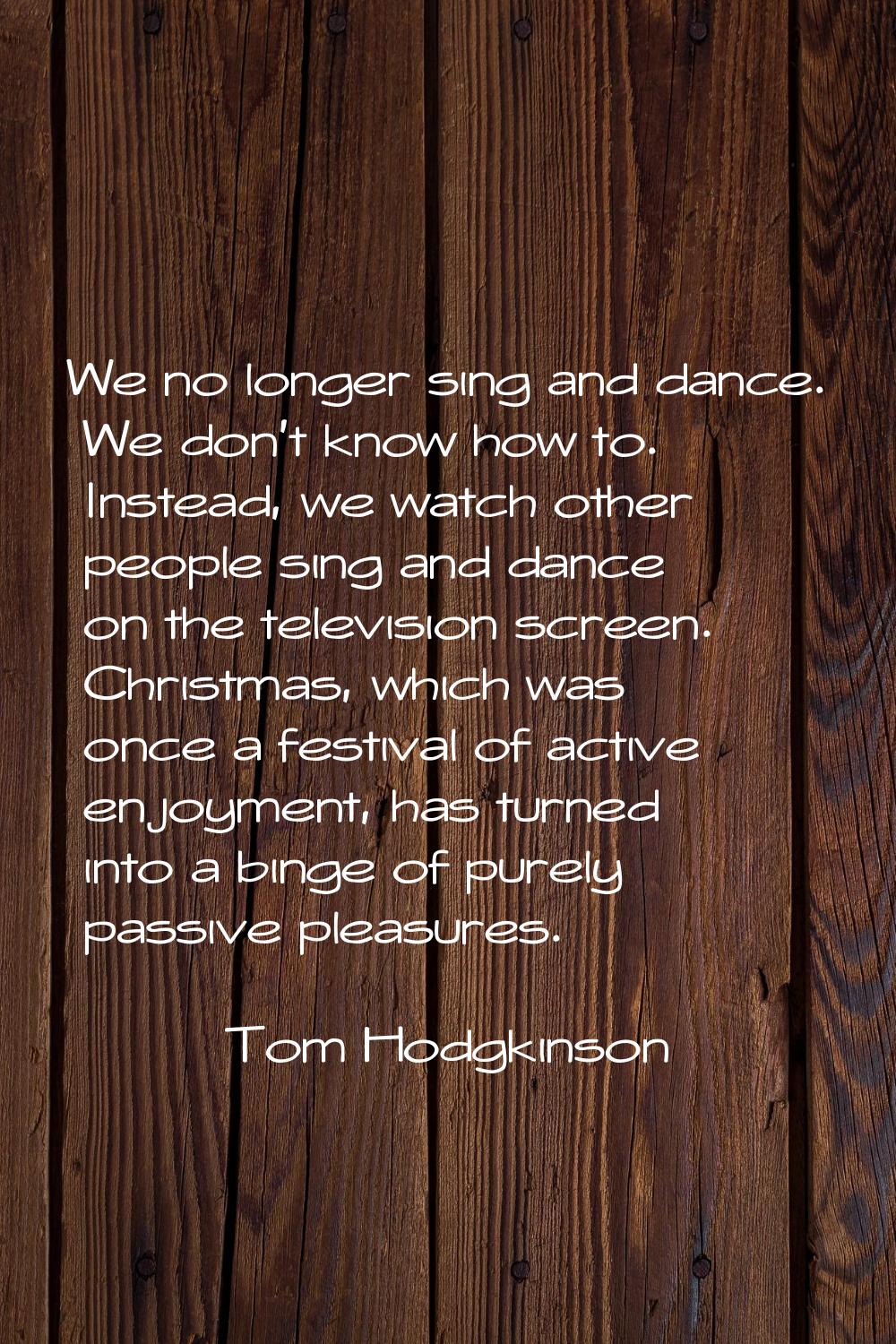 We no longer sing and dance. We don't know how to. Instead, we watch other people sing and dance on