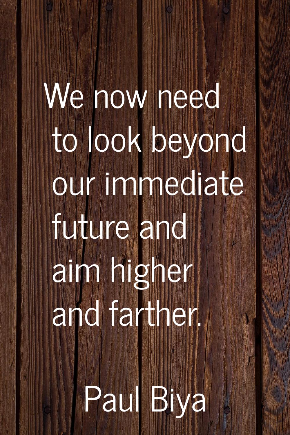 We now need to look beyond our immediate future and aim higher and farther.