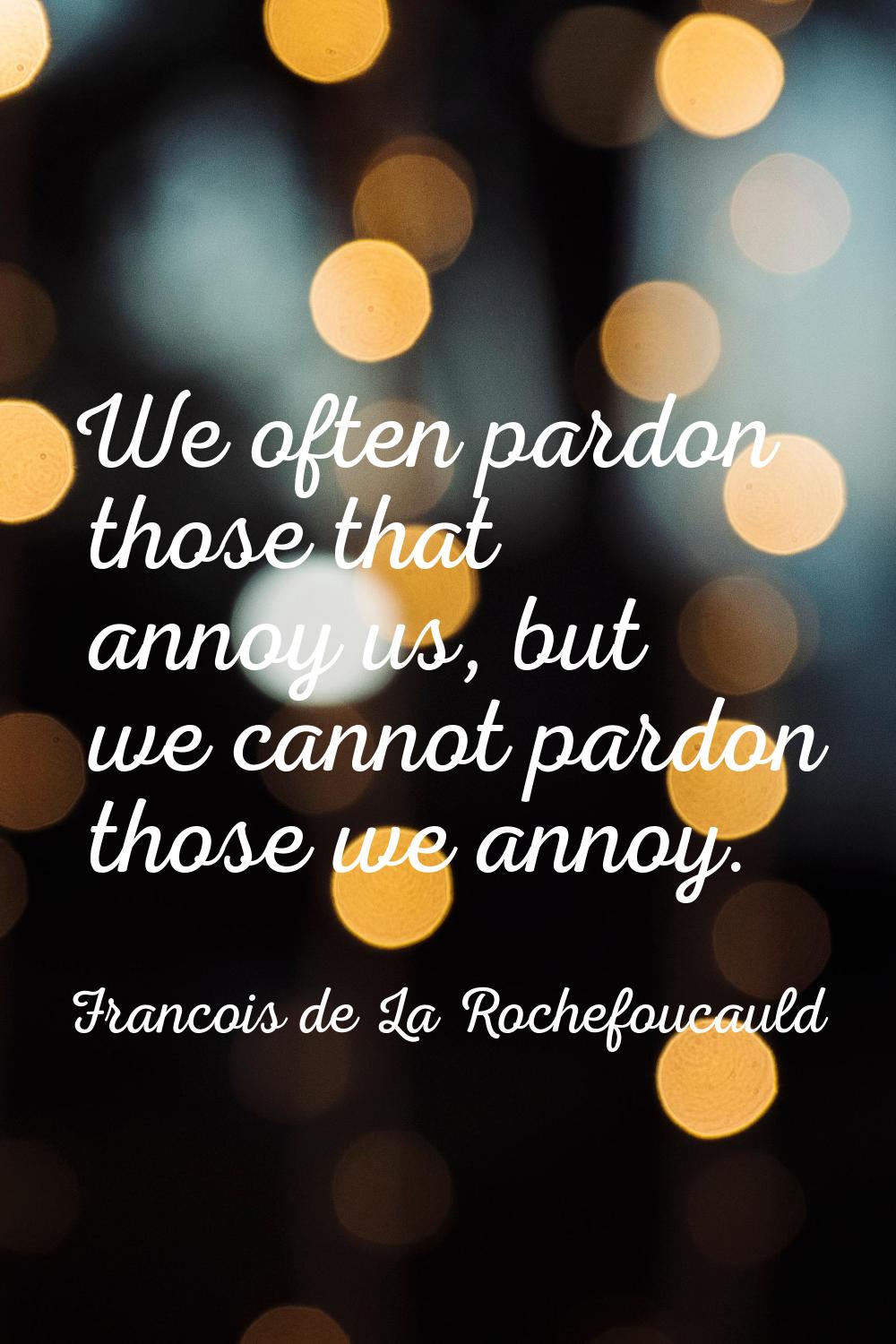 We often pardon those that annoy us, but we cannot pardon those we annoy.