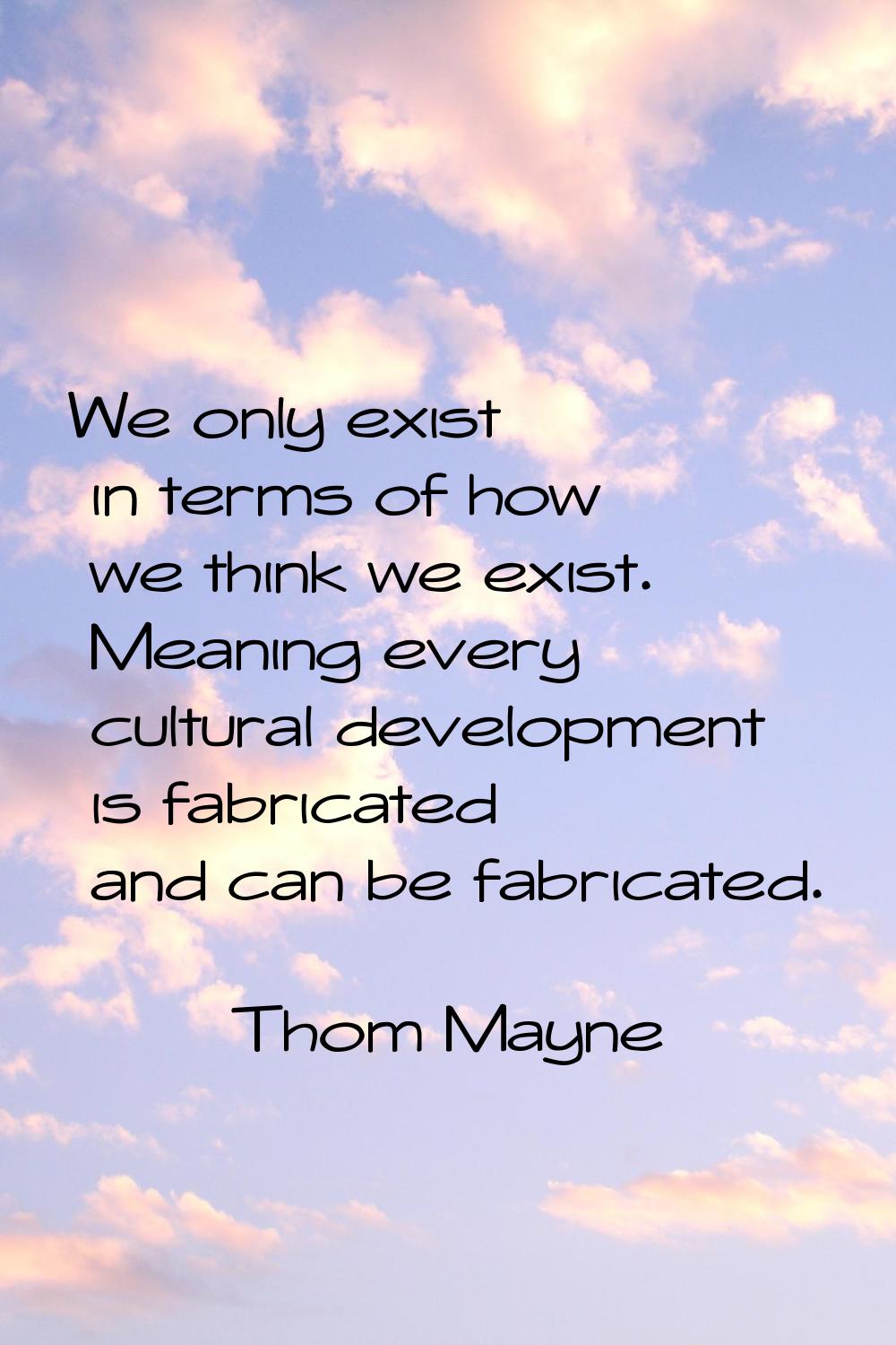 We only exist in terms of how we think we exist. Meaning every cultural development is fabricated a