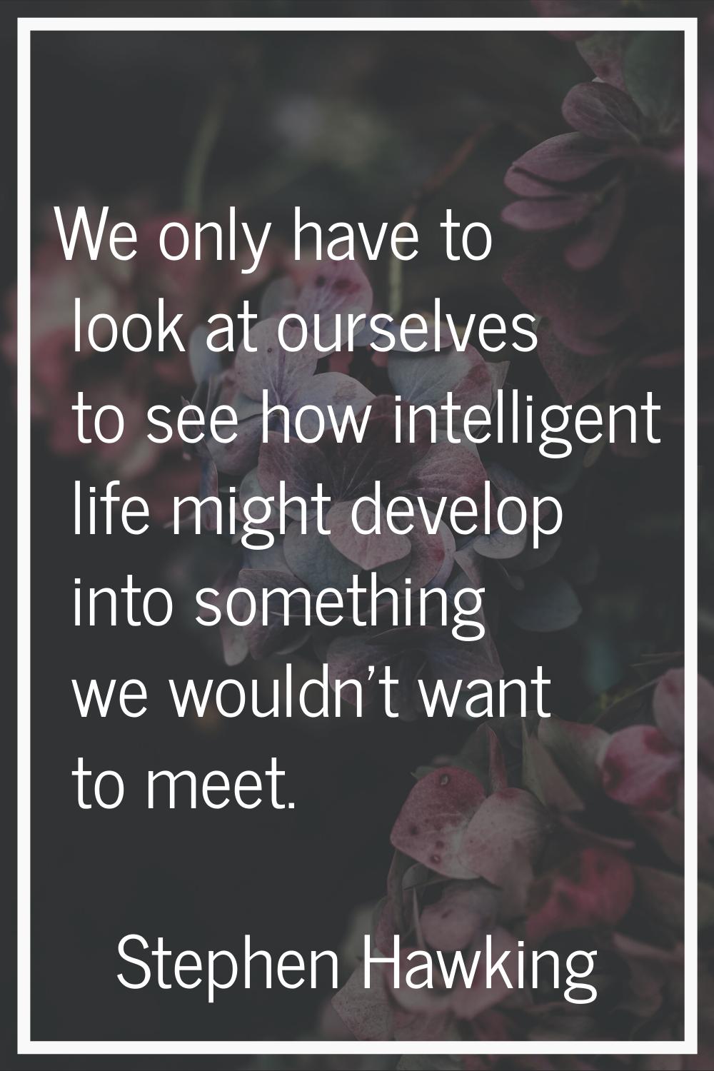 We only have to look at ourselves to see how intelligent life might develop into something we would