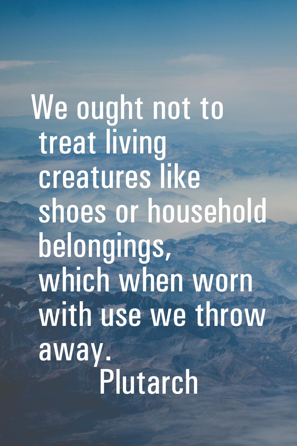 We ought not to treat living creatures like shoes or household belongings, which when worn with use