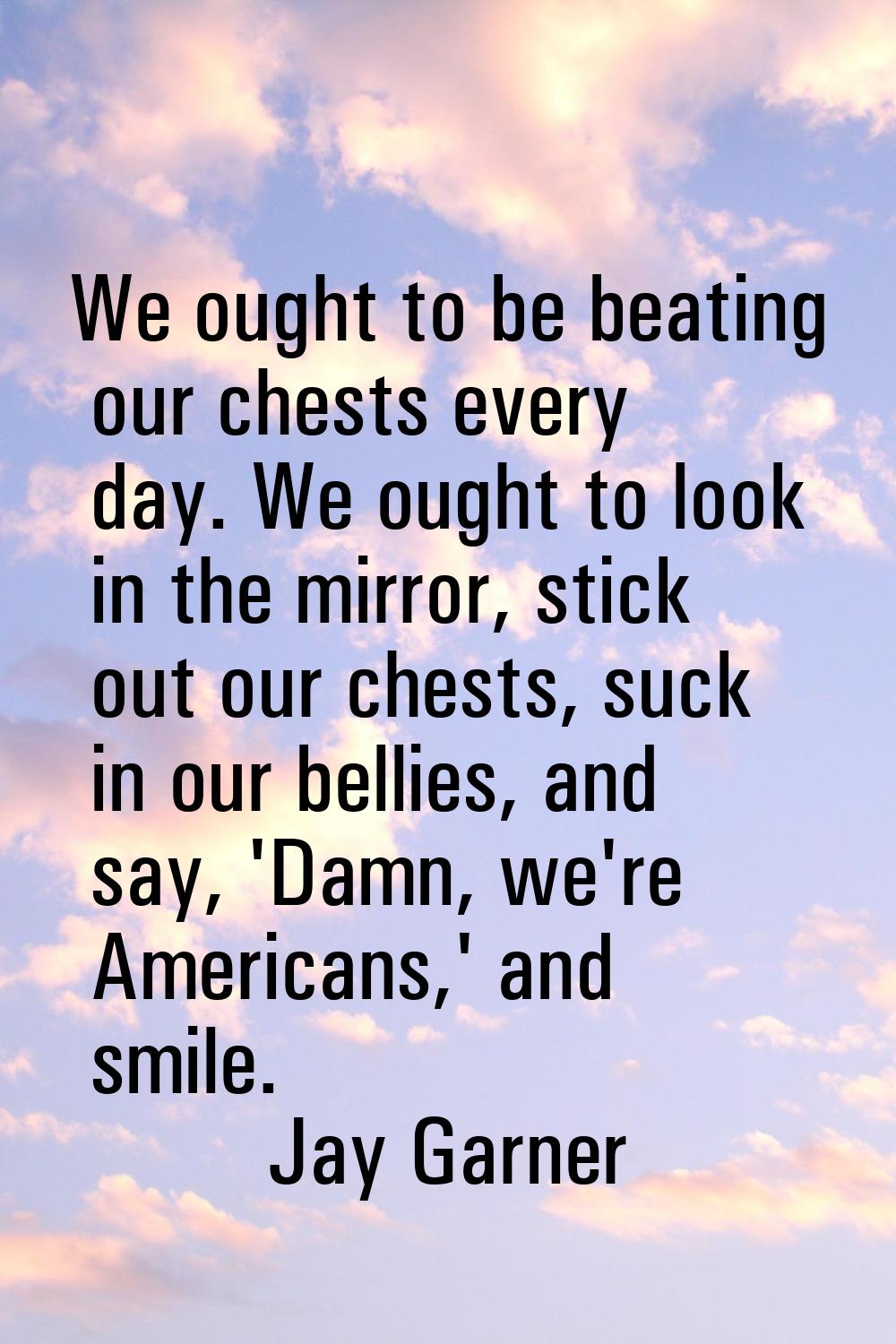 We ought to be beating our chests every day. We ought to look in the mirror, stick out our chests, 
