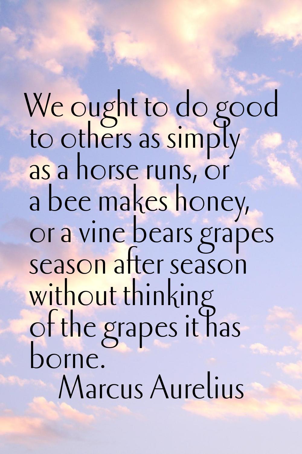 We ought to do good to others as simply as a horse runs, or a bee makes honey, or a vine bears grap