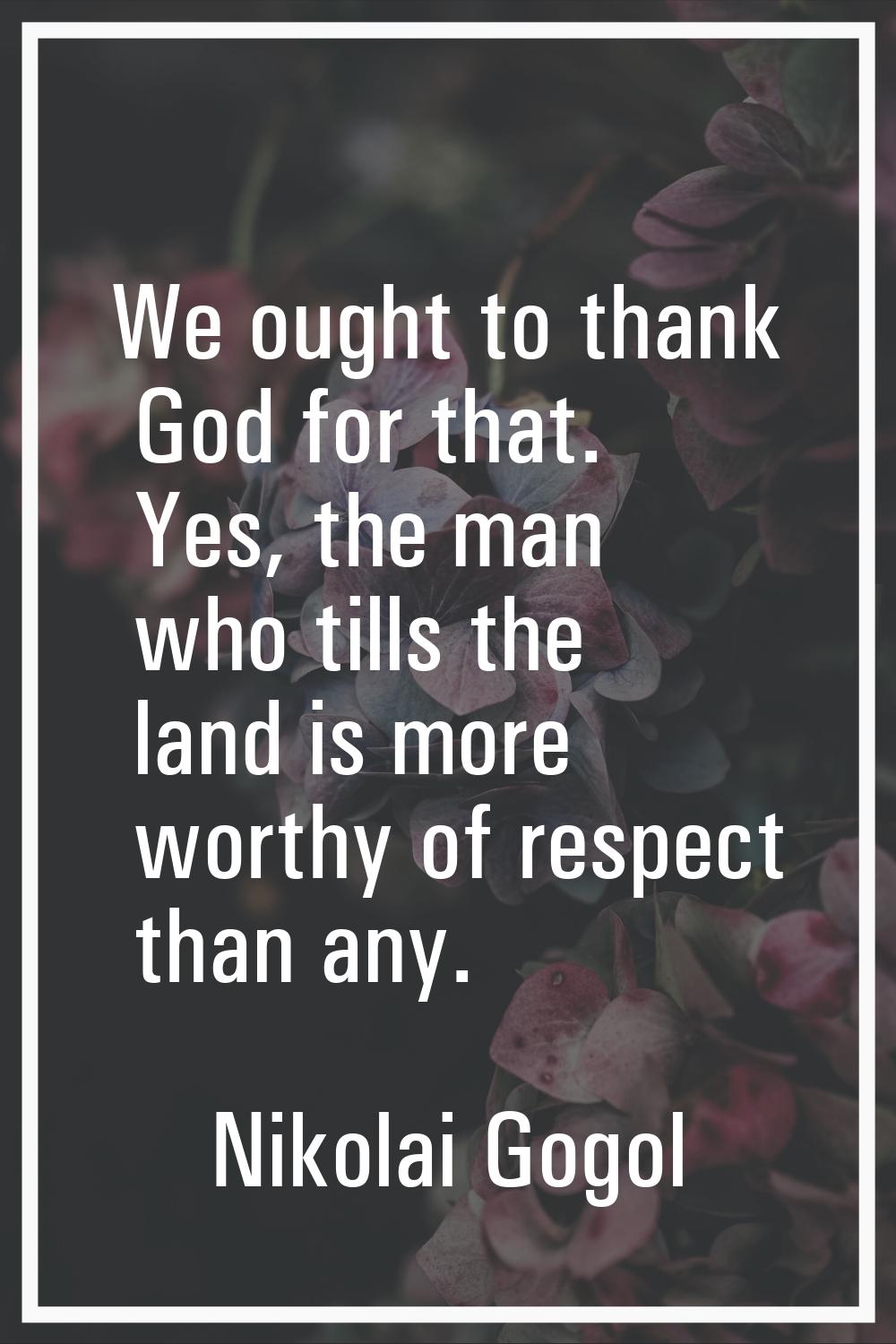 We ought to thank God for that. Yes, the man who tills the land is more worthy of respect than any.