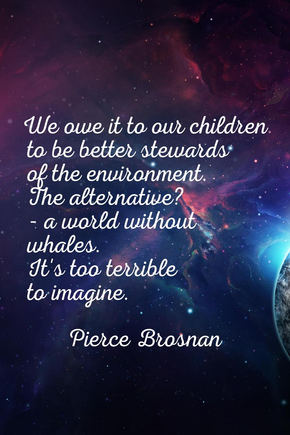 We owe it to our children to be better stewards of the environment. The alternative? - a world with