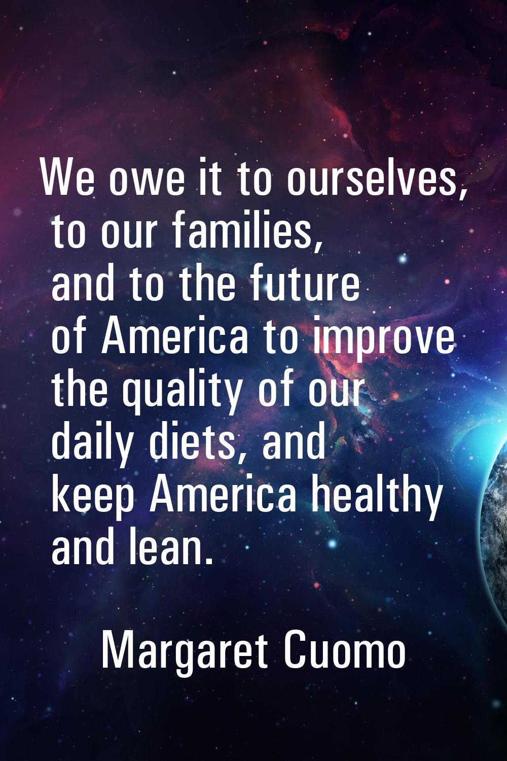 We owe it to ourselves, to our families, and to the future of America to improve the quality of our