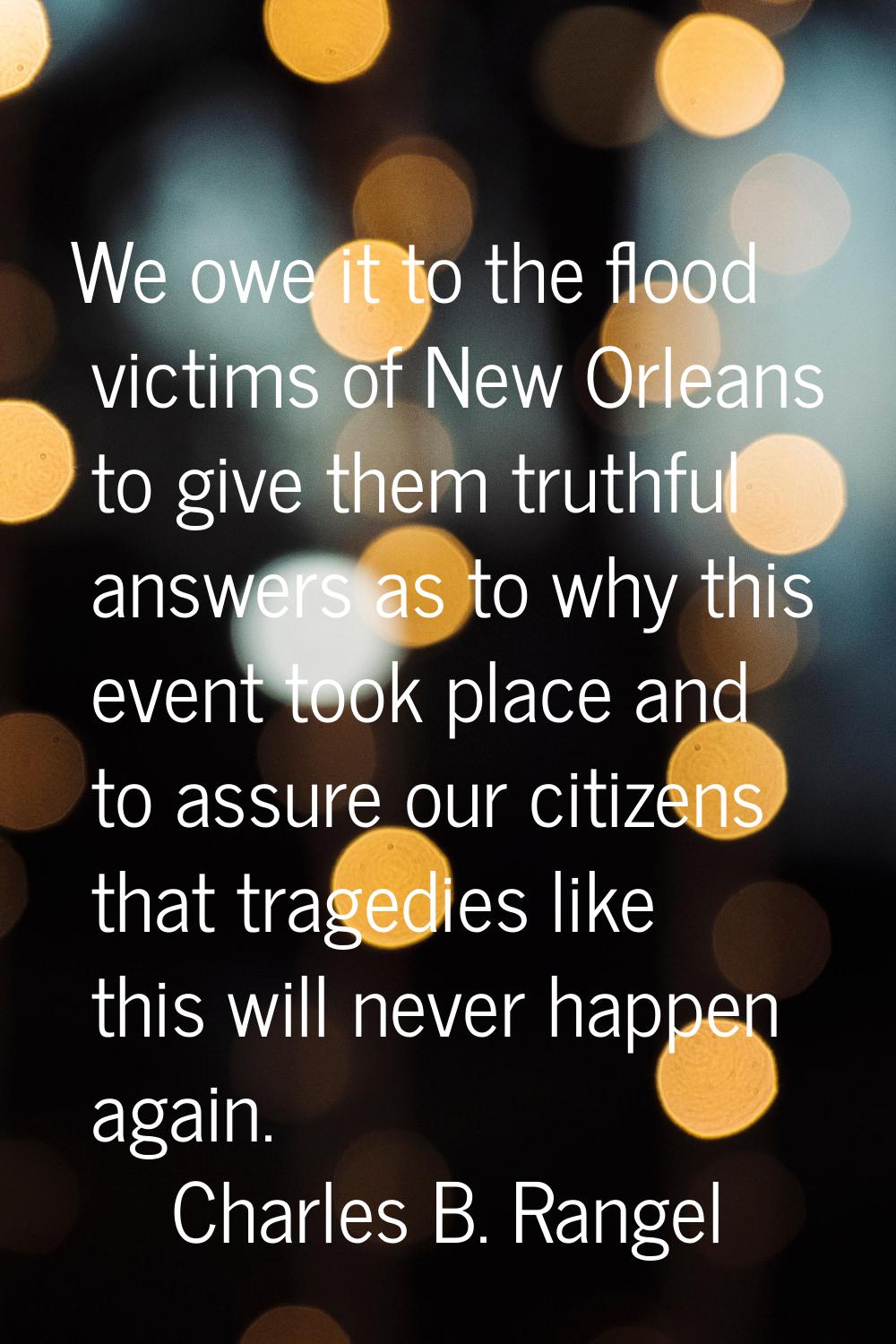 We owe it to the flood victims of New Orleans to give them truthful answers as to why this event to