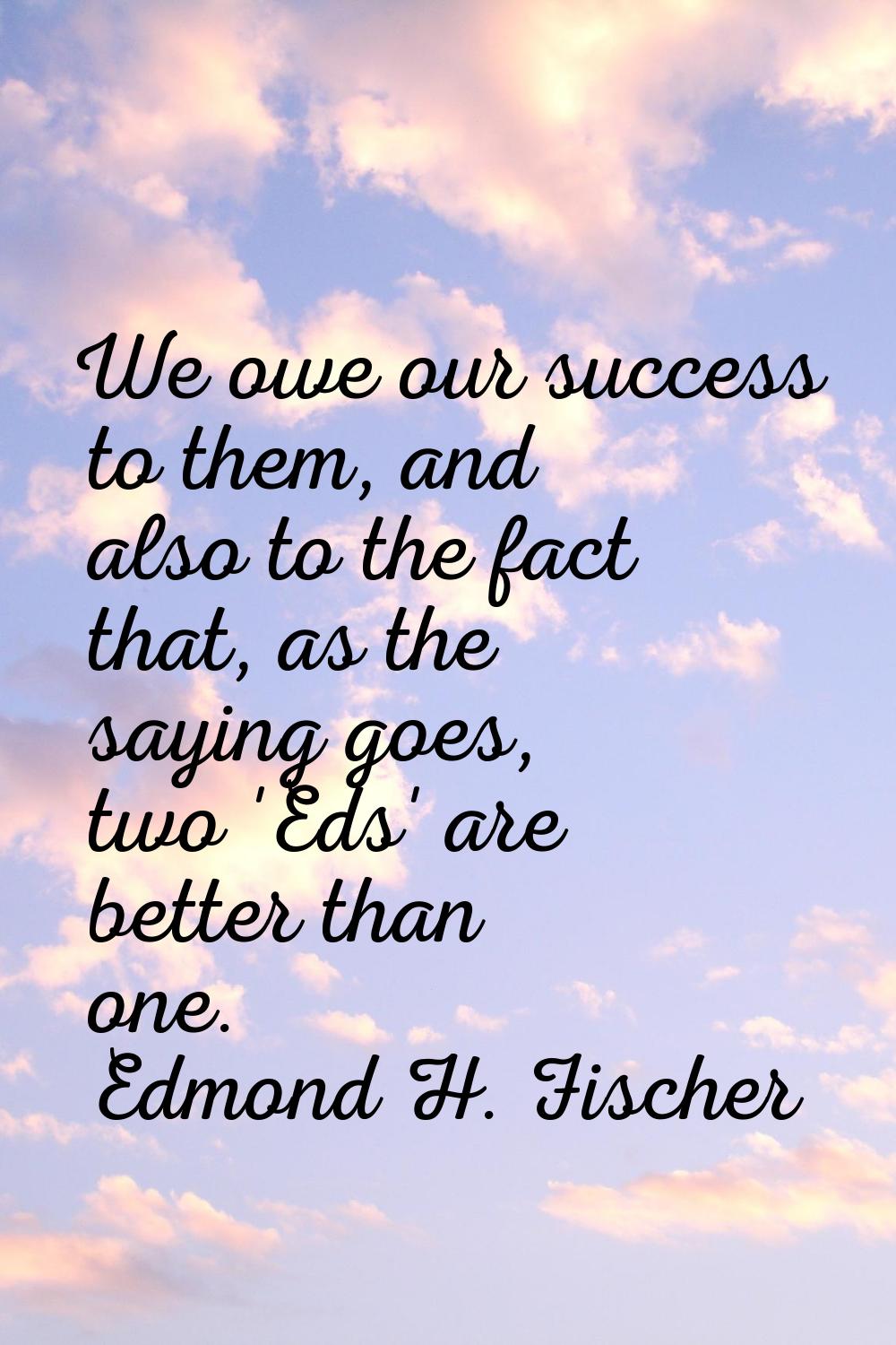 We owe our success to them, and also to the fact that, as the saying goes, two 'Eds' are better tha