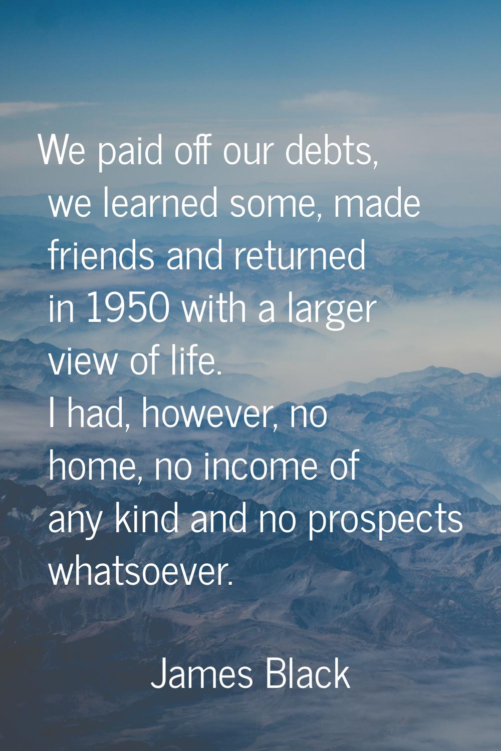 We paid off our debts, we learned some, made friends and returned in 1950 with a larger view of lif