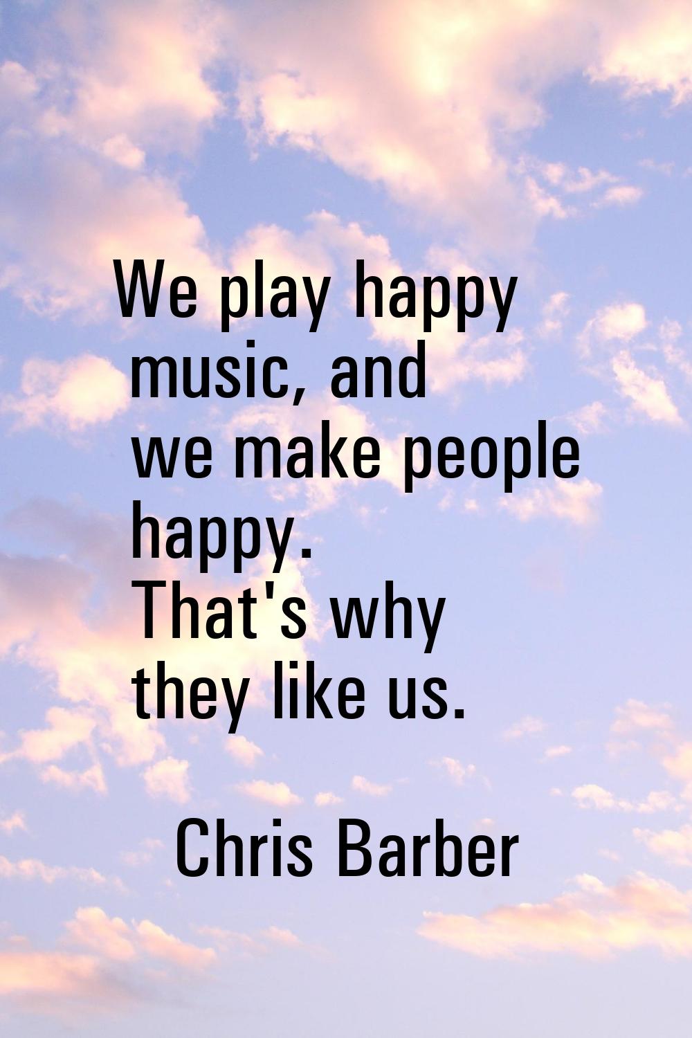 We play happy music, and we make people happy. That's why they like us.