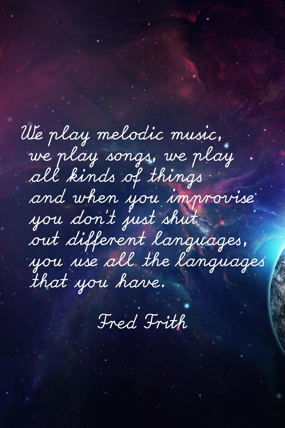 We play melodic music, we play songs, we play all kinds of things and when you improvise you don't 