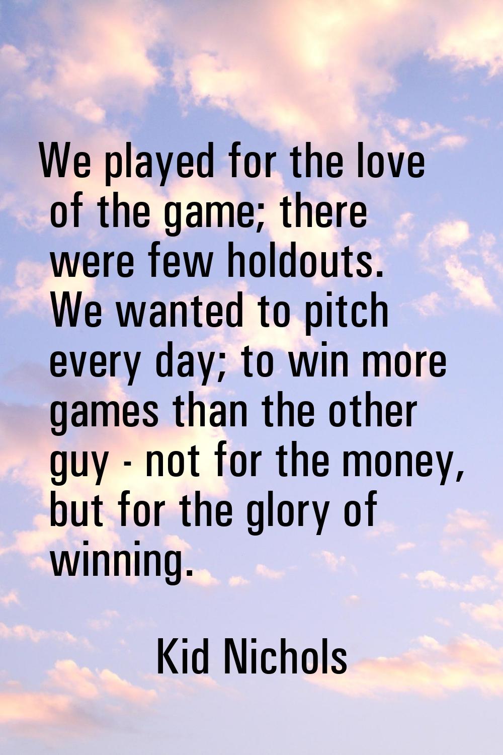 We played for the love of the game; there were few holdouts. We wanted to pitch every day; to win m
